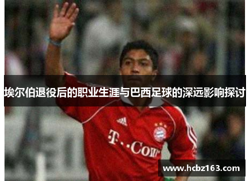 埃尔伯退役后的职业生涯与巴西足球的深远影响探讨